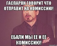 Гаспарян говорит что отправит на комиссию! Ебали мы ее и ее комиссию!