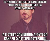 То чувство- когда ты маме сказал что хочешь записаться на street-workout. А в ответ слышишь А футбол как? Че 5 лет зря потерял)))