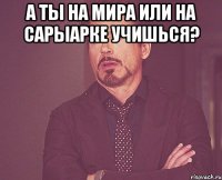 А ты на Мира или на Сарыарке учишься? 