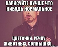 Нарисуйте лучше что нибудь нормальное Цветочки, речку, животных, солнышко...