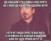 Да,заебали эти сливы.Кпд опять на 1 упал.Да ну нахуй удаляю игру! Хотя нет надо просто выгнать ilya10messi из ВЗВОДА в каждом бою по 1400 урона на пт 10