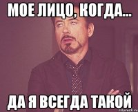 мое лицо, когда... да я всегда такой