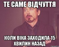 те саме відчуття коли Віка заходила 15 хвилин назад