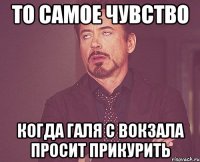 То самое чувство когда Галя с Вокзала просит прикурить