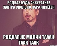 РОДНАЯ,БУДЬ АККУРАТНЕЕ ЗАВТРА СКОЛЬКО ПАР? ЛИЗЁЁЁК РОДНАЯ,НЕ МОЛЧИ ТАААК ТААК ТААК