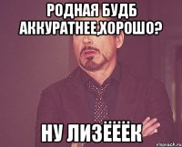 РОДНАЯ БУДБ АККУРАТНЕЕ,ХОРОШО? НУ ЛИЗЁЁЁК