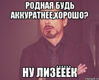 РОДНАЯ БУДЬ АККУРАТНЕЕ,ХОРОШО? НУ ЛИЗЁЁЁК