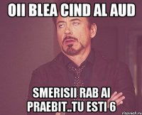 oii blea cind al aud smerisii rab ai praebit..tu esti 6