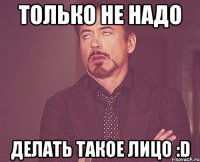 только не надо делать такое лицо :D