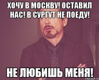 хочу в москву! оставил нас! в сургут не поеду! не любишь меня!