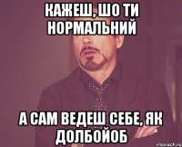 кажеш, шо ти нормальний а сам ведеш себе, як долбойоб