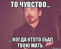 То чувство... ... Когда ктото ебал твою мать.