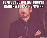 То чувство когда говорят выпей а то как не мужик 