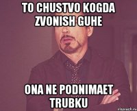 To chustvo Kogda zvonish Guhe Ona ne podnimaet trubku