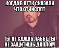 когда в пттк сказали что отчислят ты не сдашь лабы, ты не защитишь диплом