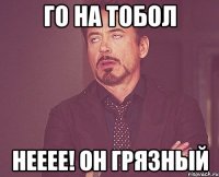 Го на тобол Нееее! он грязный