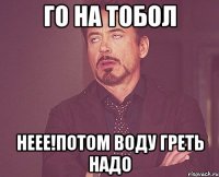 Го на тобол Неее!Потом воду греть надо