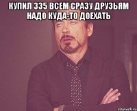 Купил 335 всем сразу друзьям надо куда-то доехать 
