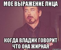 Мое выражение лица когда Владик говорит что она жирная