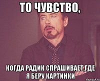 то чувство, когда радик спрашивает,где я беру картинки