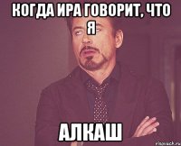 когда Ира говорит, что я алкаш
