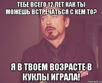 Тебе всего 12 лет Как ты можешь встречаться с кем то? Я в твоем возрасте в куклы играла!