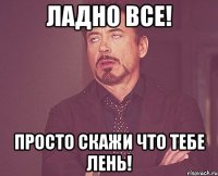 ладно все! просто скажи что тебе лень!