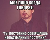 моё лицо,когда говорят: "Ты постоянно совершаешь необдуманные поступки"