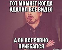 тот момнет когда удалил все видео а Он все равно приебался