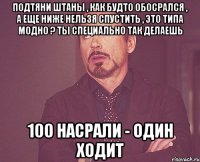 ПОДТЯНИ ШТАНЫ , КАК БУДТО ОБОСРАЛСЯ , А ЕЩЕ НИЖЕ НЕЛЬЗЯ СПУСТИТЬ , ЭТО ТИПА МОДНО ? ТЫ СПЕЦИАЛЬНО ТАК ДЕЛАЕШЬ 100 НАСРАЛИ - ОДИН ХОДИТ
