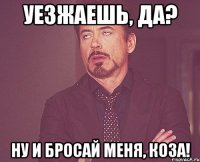 уезжаешь, да? ну и бросай меня, коза!