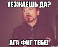 уезжаешь да? ага фиг тебе!