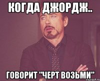 Когда Джордж.. Говорит "ЧЕРТ ВОЗЬМИ"