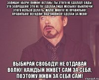Запиши! Убери! Помой! Встань! Ты этого не сделал! Сядь! Это запрещено! Это не то! Сделай тише музыку! Выключи! Этого нельзя делать! Мало! Много! Не правильно! Правильно! Негодяй! Подчиняйся! Сделай за меня! Выбирай свободу! Не отдавай волю! Каждый живёт сам за себя, поэтому живи за себя сам!