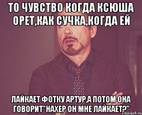 То чувство когда Ксюша орет,как сучка,когда ей лайкает фотку Артур,а потом она говорит"Нахер он мне лайкает?"