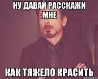 Ну давай расскажи мне как тяжело красить