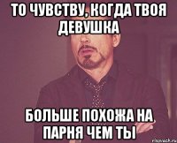 То чувству, когда твоя девушка больше похожа на парня чем ты