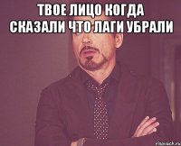 твое лицо когда сказали что лаги убрали 