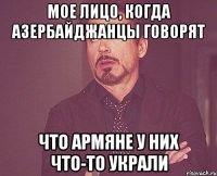 Мое лицо, когда азербайджанцы говорят что армяне у них что-то украли