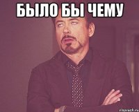 было бы чему 