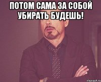 Потом сама за собой убирать будешь! 