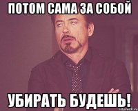 Потом сама за собой убирать будешь!