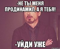 -не ты меня продинамил, а я тебя! -уйди уже