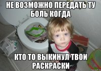 не возможно передать ту боль когда кто то выкинул твои раскраски