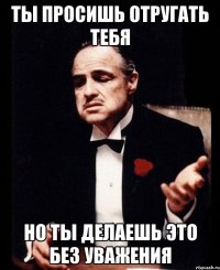 Ты просишь отругать тебя Но ты делаешь это без уважения