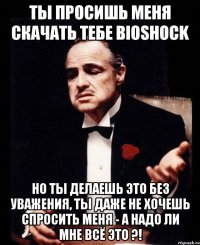 Ты просишь меня скачать тебе Bioshock но ты делаешь это без уважения, ты даже не хочешь спросить меня - а надо ли мне всё это ?!