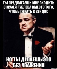 ты предлагаешь мне сходить в музей рублёва вместо того, чтобы жрать в вендис но ты делаешь это без уважения