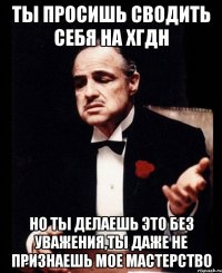 Ты просишь сводить себя на хгдн Но ты делаешь это без уважения,ты даже не признаешь мое мастерство