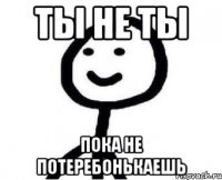 Ты не ты Пока не потеребонькаешь