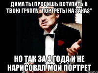 Дима ты просишь вступить в твою группу "Портреты на заказ" но так за 4 года и не нарисовал мой портрет